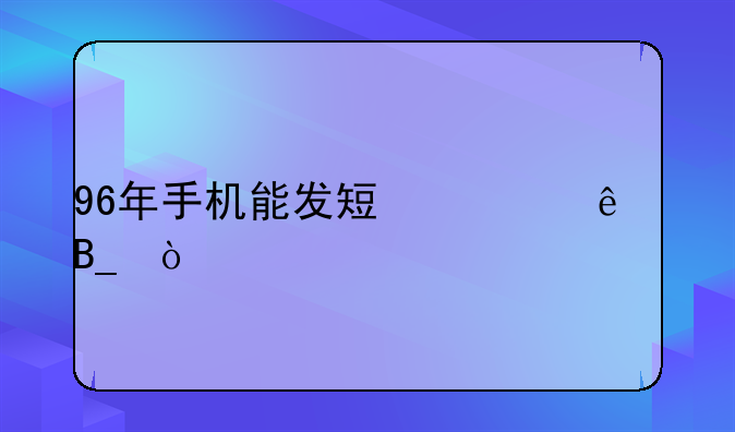 96年手机能发短信了吗？