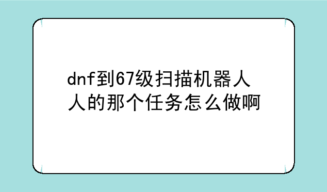 dnf到67级扫描机器人人的那个任务怎么做啊