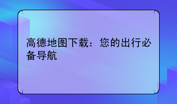 高德地图下载：您的出行必备导航