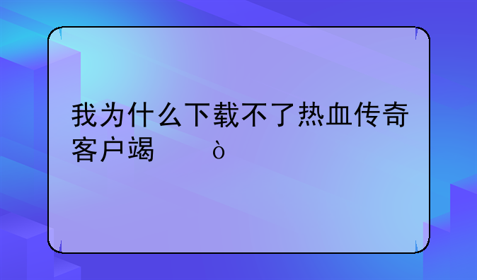 我为什么下载不了热血传奇客户端？