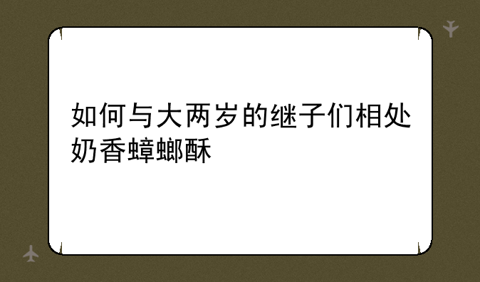 如何与大两岁的继子们相处奶香蟑螂酥