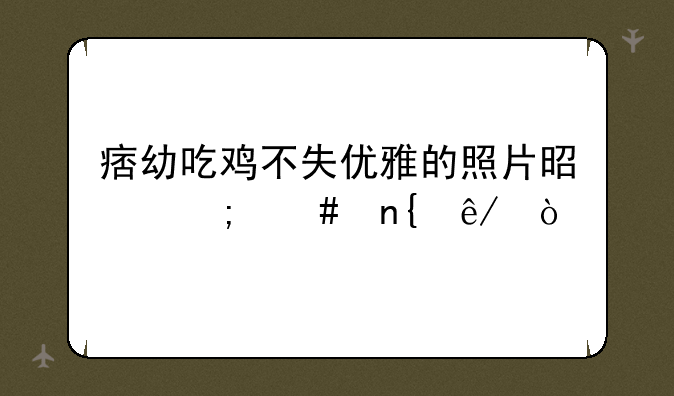 痞幼吃鸡不失优雅的照片是怎么回事？