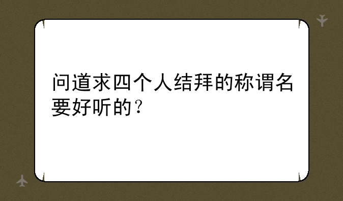 问道求四个人结拜的称谓名要好听的？