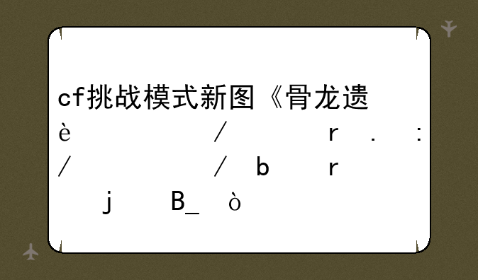 cf挑战模式新图《骨龙遗迹》《地狱王宫》是真的吗？