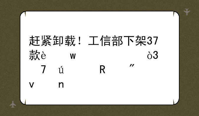 赶紧卸载！工信部下架37款违规App，严重侵害用户权益