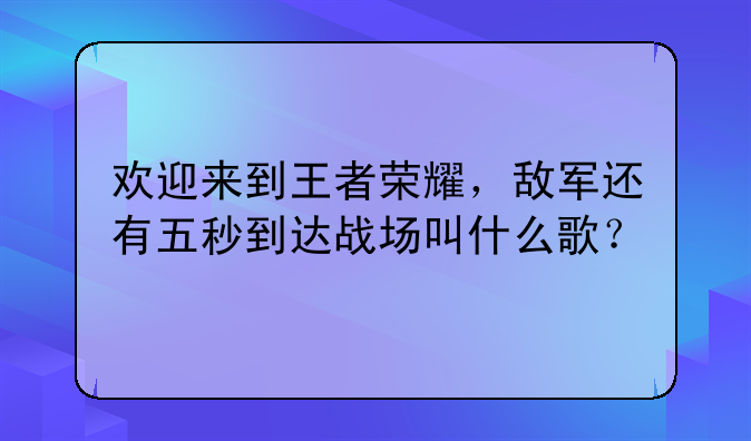 欢迎来到王者荣耀，敌军还有五秒到达战场叫什么歌？