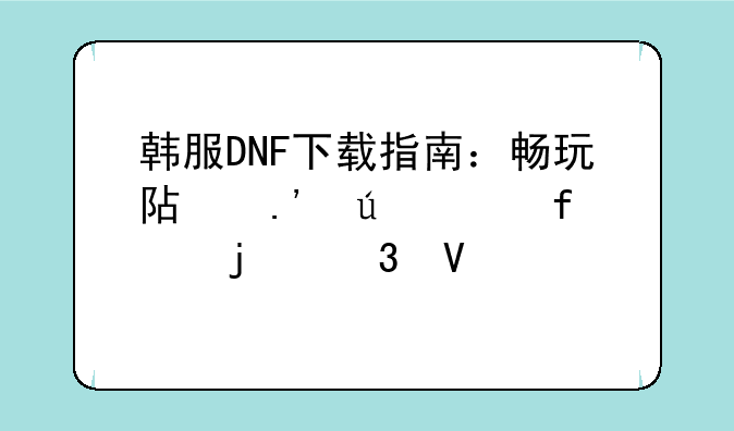 韩服DNF下载指南：畅玩阿拉德大陆的完整步骤