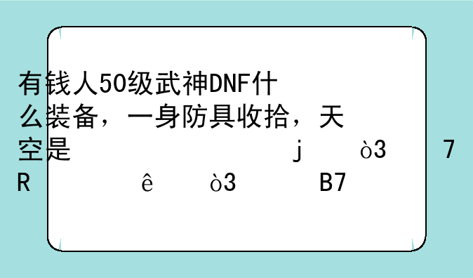 有钱人50级武神DNF什么装备，一身防具收拾，天空是必须的，不用说了，说名字报价格？