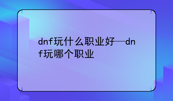 dnf玩什么职业好—dnf玩哪个职业