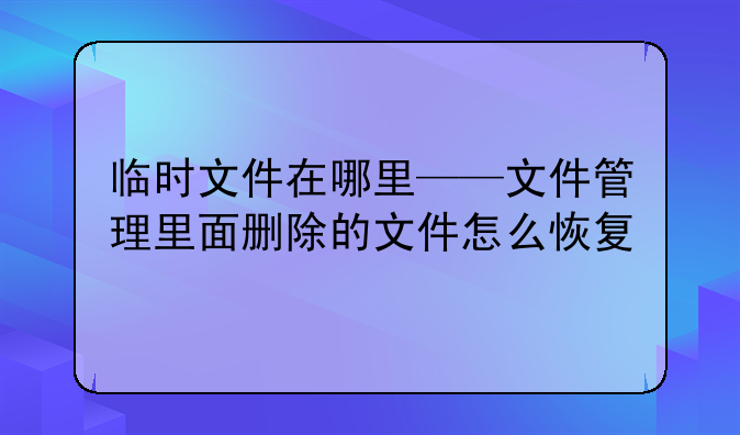 临时文件在哪里——文件管理里面删除的文件怎么恢复